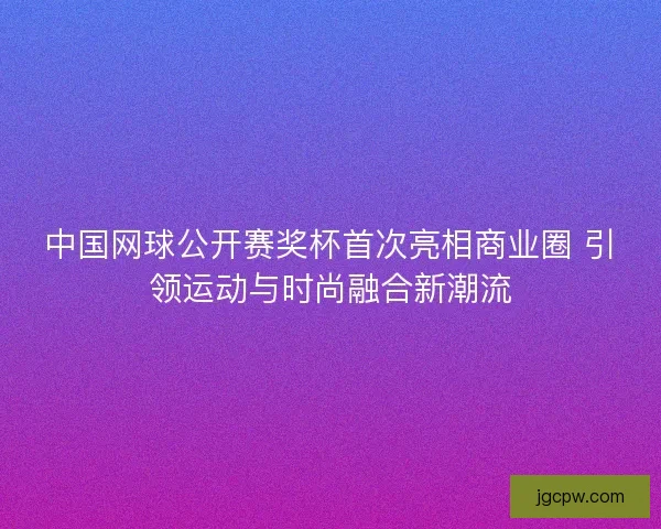 中国网球公开赛奖杯首次亮相商业圈 引领运动与时尚融合新潮流