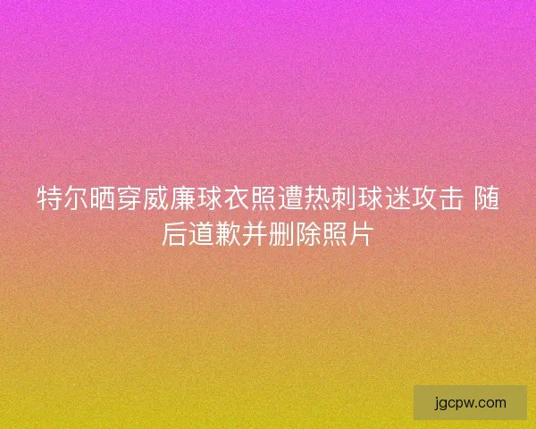 特尔晒穿威廉球衣照遭热刺球迷攻击 随后道歉并删除照片