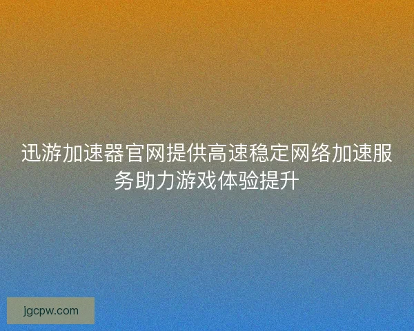 迅游加速器官网提供高速稳定网络加速服务助力游戏体验提升