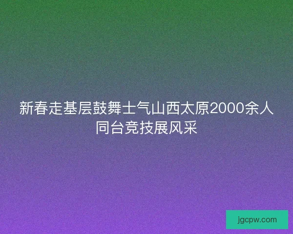新春走基层鼓舞士气山西太原2000余人同台竞技展风采