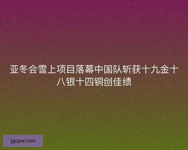 亚冬会雪上项目落幕中国队斩获十九金十八银十四铜创佳绩