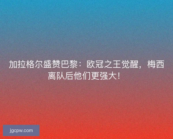 加拉格尔盛赞巴黎：欧冠之王觉醒，梅西离队后他们更强大！