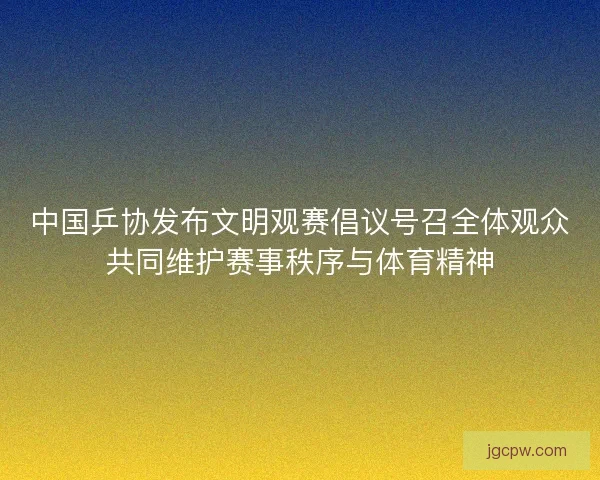 中国乒协发布文明观赛倡议号召全体观众共同维护赛事秩序与体育精神