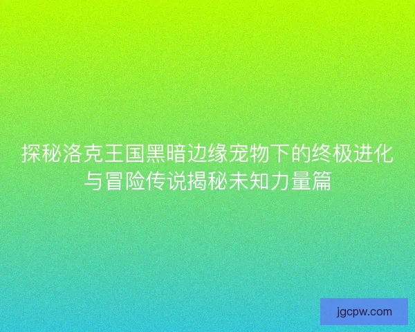 探秘洛克王国黑暗边缘宠物下的终极进化与冒险传说揭秘未知力量篇