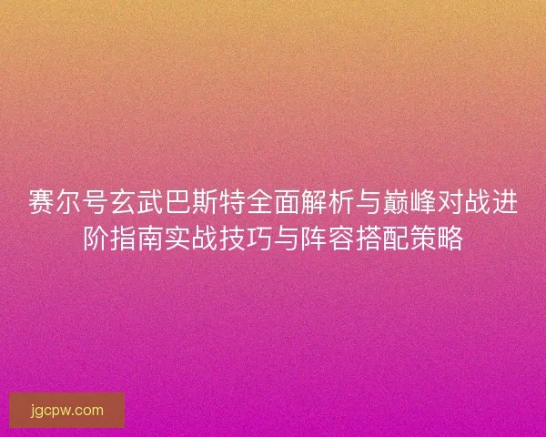 赛尔号玄武巴斯特全面解析与巅峰对战进阶指南实战技巧与阵容搭配策略