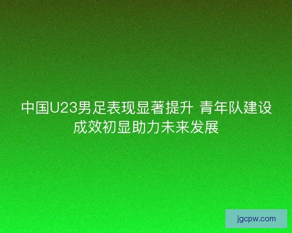 中国U23男足表现显著提升 青年队建设成效初显助力未来发展