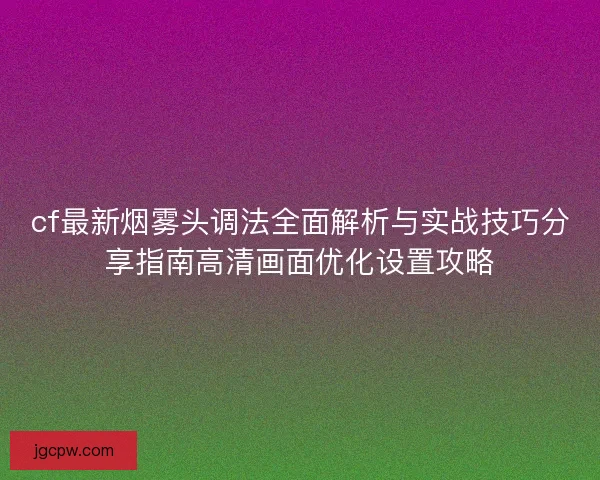 cf最新烟雾头调法全面解析与实战技巧分享指南高清画面优化设置攻略