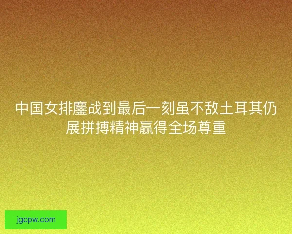 中国女排鏖战到最后一刻虽不敌土耳其仍展拼搏精神赢得全场尊重